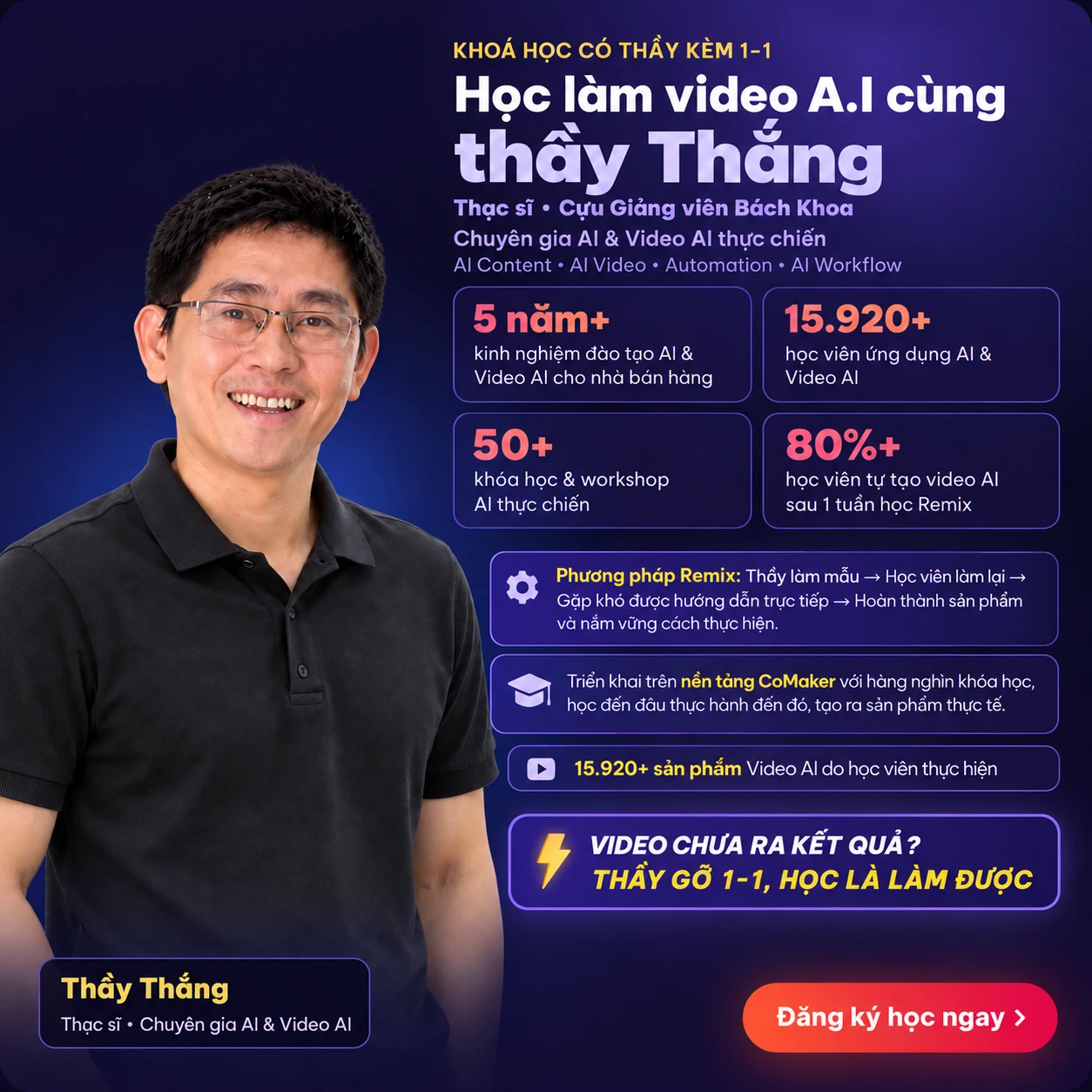 Khoá học có thầy kèm 1-1: học làm video A.I cùng thầy Thắng — Thạc sĩ, cựu giảng viên Bách Khoa, chuyên gia AI & Video AI thực chiến (AI Content, AI Video, Automation, AI Workflow). 5 năm+ kinh nghiệm đào tạo AI & Video AI cho nhà bán hàng; 15.920+ học viên ứng dụng AI & Video AI; 50+ khoá học & workshop AI thực chiến; 80%+ học viên tự tạo video AI sau 1 tuần học Remix. Phương pháp Remix: thầy làm mẫu → học viên làm lại → gặp khó được hướng dẫn trực tiếp → hoàn thành sản phẩm. Triển khai trên nền tảng CoMaker với hàng nghìn khoá học. Video chưa ra kết quả? Thầy gỡ 1-1, học là làm được.